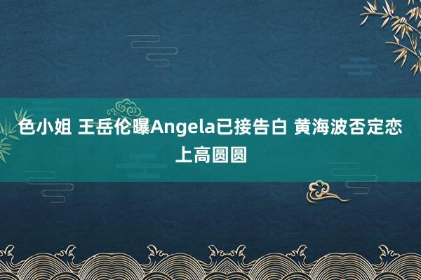 色小姐 王岳伦曝Angela已接告白 黄海波否定恋上高圆圆