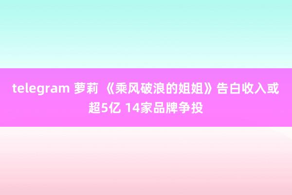 telegram 萝莉 《乘风破浪的姐姐》告白收入或超5亿 14家品牌争投