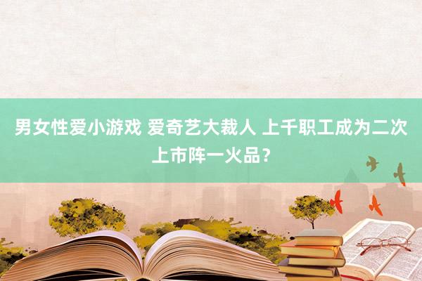 男女性爱小游戏 爱奇艺大裁人 上千职工成为二次上市阵一火品？