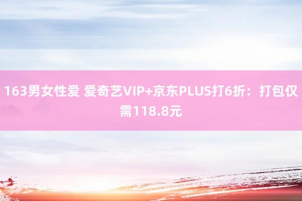 163男女性爱 爱奇艺VIP+京东PLUS打6折：打包仅需118.8元