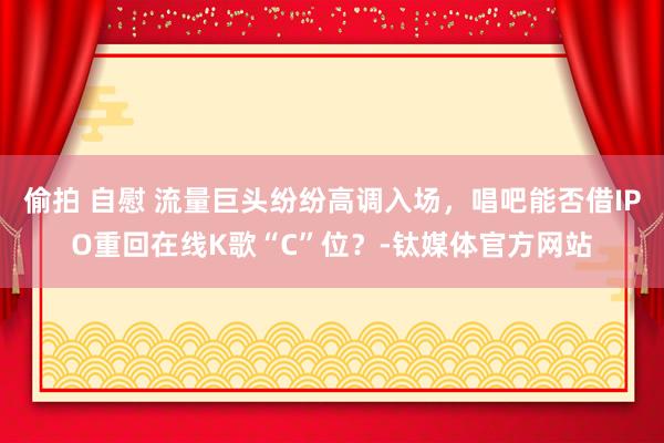 偷拍 自慰 流量巨头纷纷高调入场，唱吧能否借IPO重回在线K歌“C”位？-钛媒体官方网站