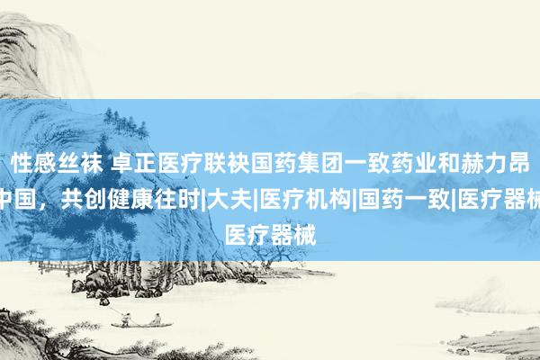 性感丝袜 卓正医疗联袂国药集团一致药业和赫力昂中国，共创健康往时|大夫|医疗机构|国药一致|医疗器械