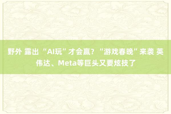 野外 露出 “AI玩”才会赢？“游戏春晚”来袭 英伟达、Meta等巨头又要炫技了