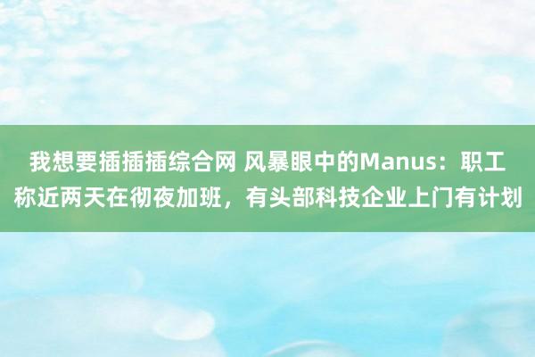 我想要插插插综合网 风暴眼中的Manus：职工称近两天在彻夜加班，有头部科技企业上门有计划