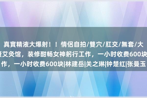 真實精液大爆射！！情侶自拍/雙穴/肛交/無套/大量噴精 网友探店王祖贤艾灸馆，装修酣畅女神躬行工作，一小时收费600块|林建岳|关之琳|钟楚红|张曼玉