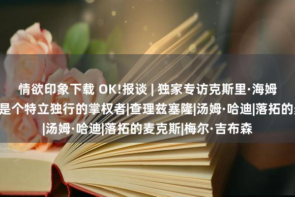 情欲印象下载 OK!报谈 | 独家专访克斯里·海姆斯沃斯：乔治·米勒是个特立独行的掌权者|查理兹塞隆|汤姆·哈迪|落拓的麦克斯|梅尔·吉布森